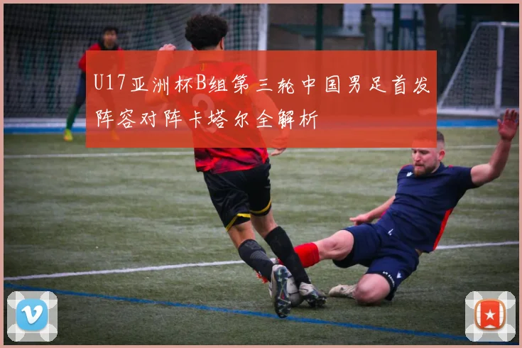 U17亚洲杯B组第三轮中国男足首发阵容对阵卡塔尔全解析