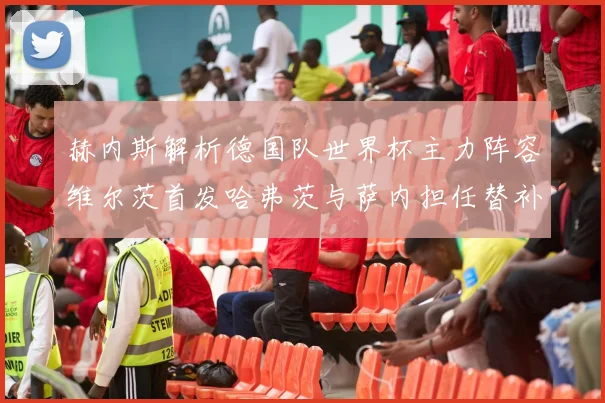 赫内斯解析德国队世界杯主力阵容维尔茨首发哈弗茨与萨内担任替补