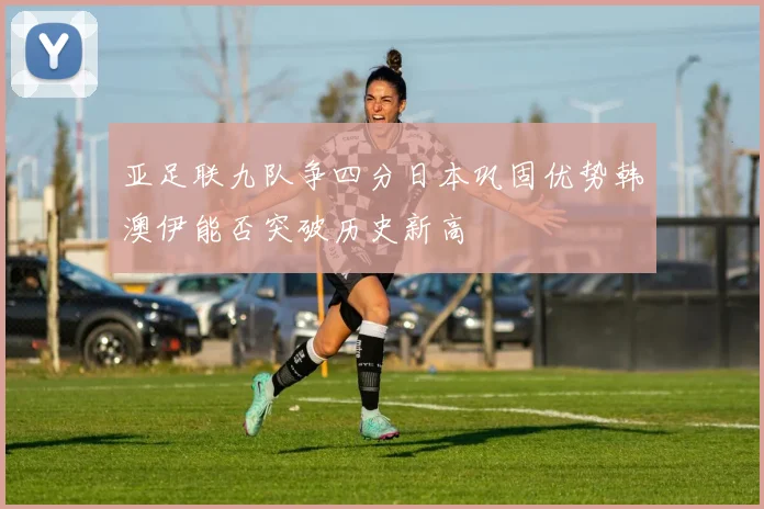 亚足联九队争四分日本巩固优势韩澳伊能否突破历史新高