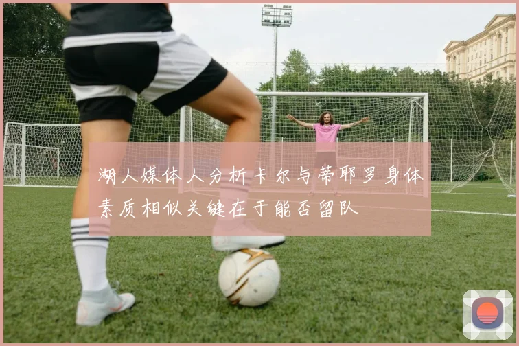湖人媒体人分析卡尔与蒂耶罗身体素质相似关键在于能否留队