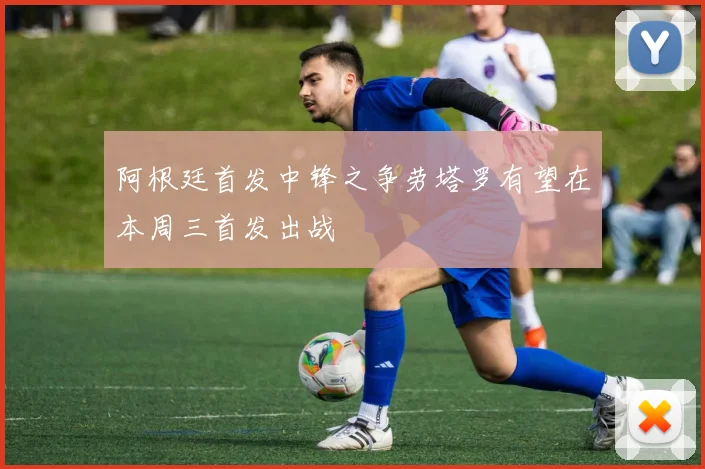 阿根廷首发中锋之争劳塔罗有望在本周三首发出战