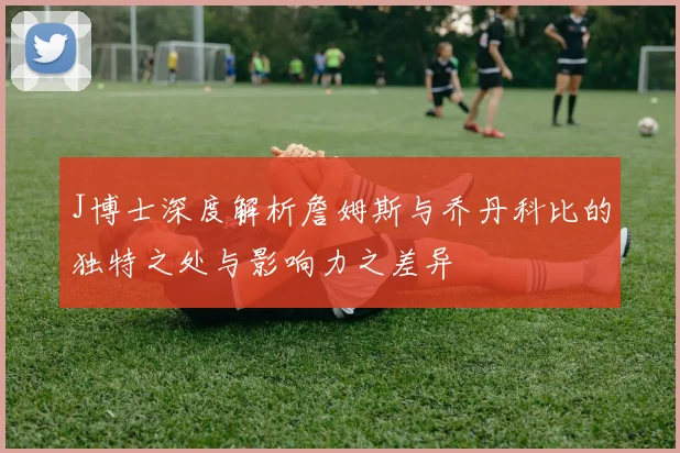 J博士深度解析詹姆斯与乔丹科比的独特之处与影响力之差异