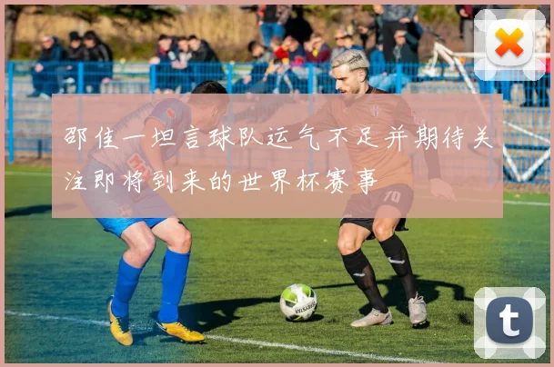 邵佳一坦言球队运气不足并期待关注即将到来的世界杯赛事