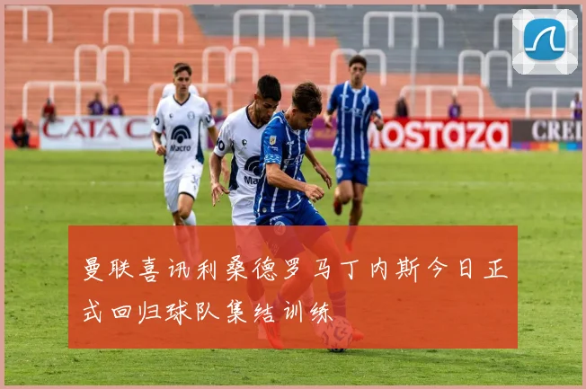 曼联喜讯利桑德罗马丁内斯今日正式回归球队集结训练