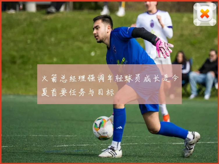 火箭总经理强调年轻球员成长是今夏首要任务与目标