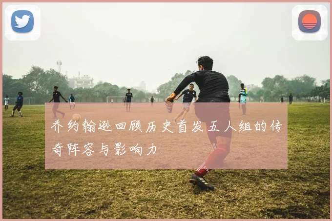 乔约翰逊回顾历史首发五人组的传奇阵容与影响力