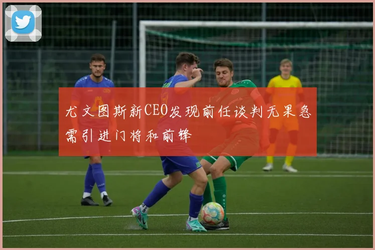 尤文图斯新CEO发现前任谈判无果急需引进门将和前锋