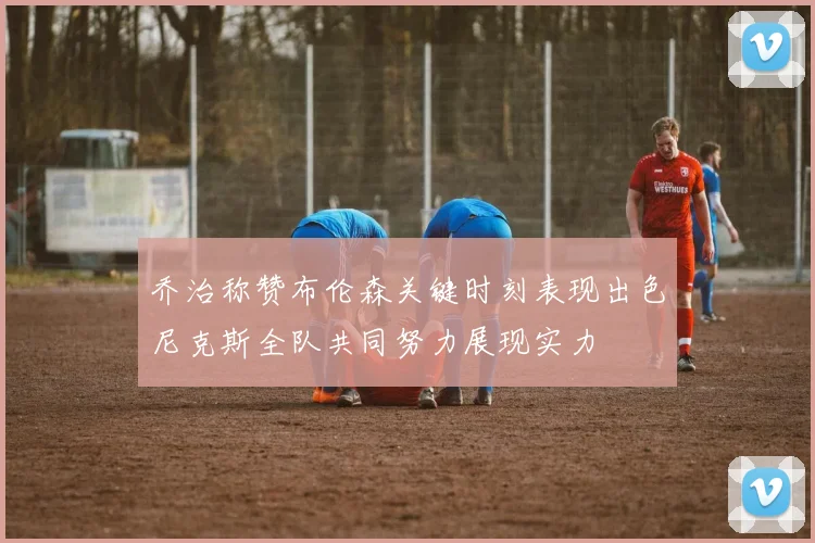 乔治称赞布伦森关键时刻表现出色尼克斯全队共同努力展现实力