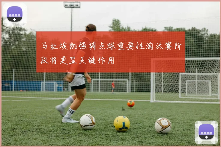 马杜埃凯强调点球重要性淘汰赛阶段将更显关键作用