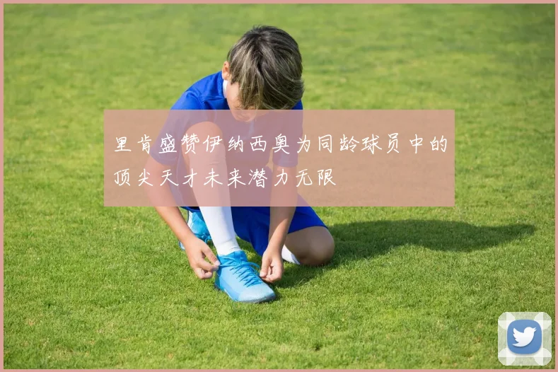 里肯盛赞伊纳西奥为同龄球员中的顶尖天才未来潜力无限
