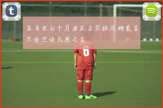 亚马尔七个月后反击贝林厄姆直言只会空谈无用之言