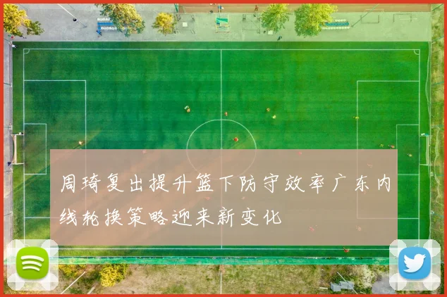 周琦复出提升篮下防守效率广东内线轮换策略迎来新变化