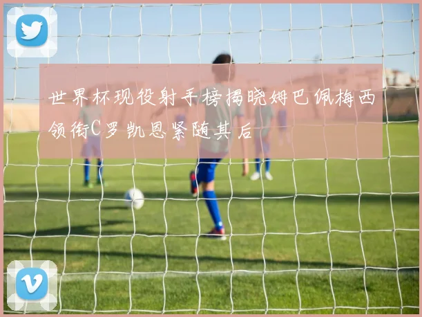 世界杯现役射手榜揭晓姆巴佩梅西领衔C罗凯恩紧随其后