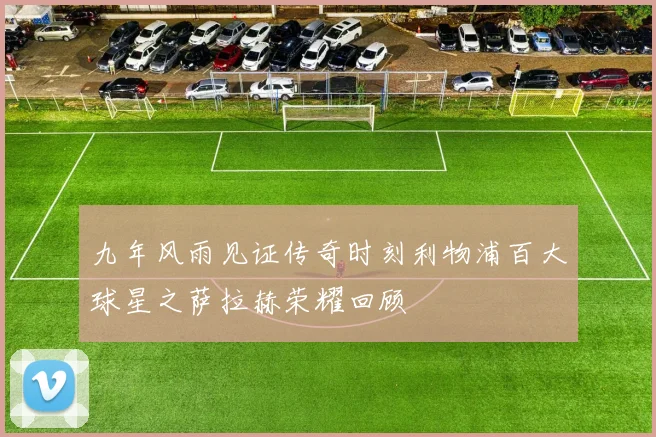 九年风雨见证传奇时刻利物浦百大球星之萨拉赫荣耀回顾