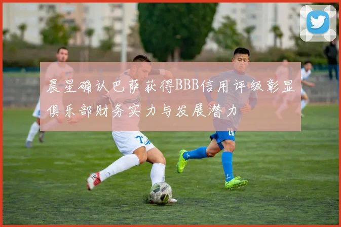 晨星确认巴萨获得BBB信用评级彰显俱乐部财务实力与发展潜力