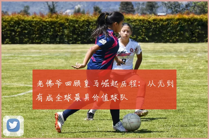 老佛爷回顾皇马崛起历程：从无到有成全球最具价值球队