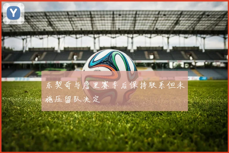 东契奇与詹里赛季后保持联系但未施压留队决定