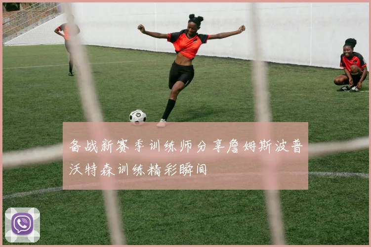 备战新赛季训练师分享詹姆斯波普沃特森训练精彩瞬间
