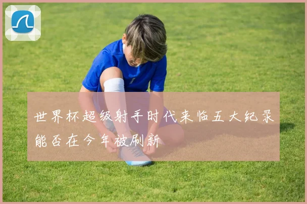 世界杯超级射手时代来临五大纪录能否在今年被刷新