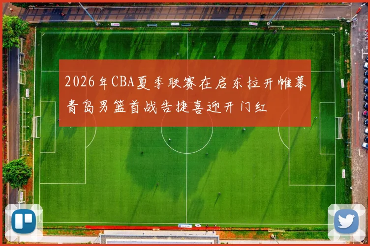 2026年CBA夏季联赛在启东拉开帷幕青岛男篮首战告捷喜迎开门红