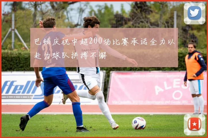 巴顿庆祝中超200场比赛承诺全力以赴为球队拼搏不懈