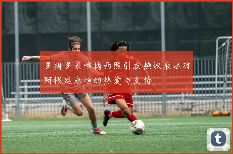 罗梅罗亲吻梅西照引发热议表达对阿根廷永恒的热爱与支持