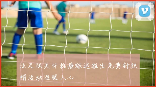 法足联关怀抗癌球迷推出免费针织帽活动温暖人心