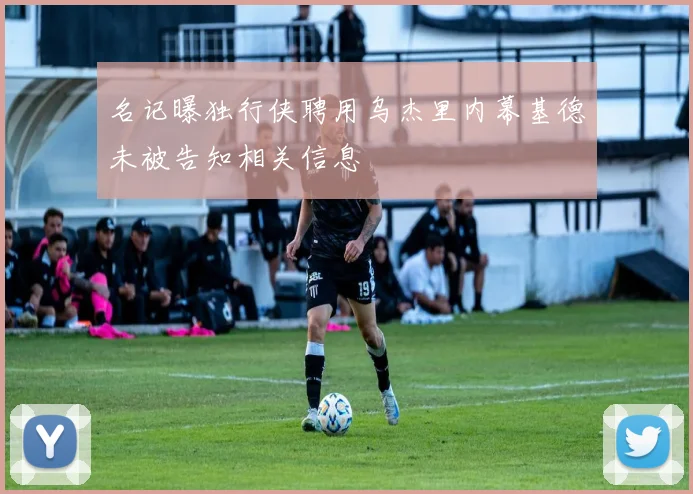 名记曝独行侠聘用乌杰里内幕基德未被告知相关信息