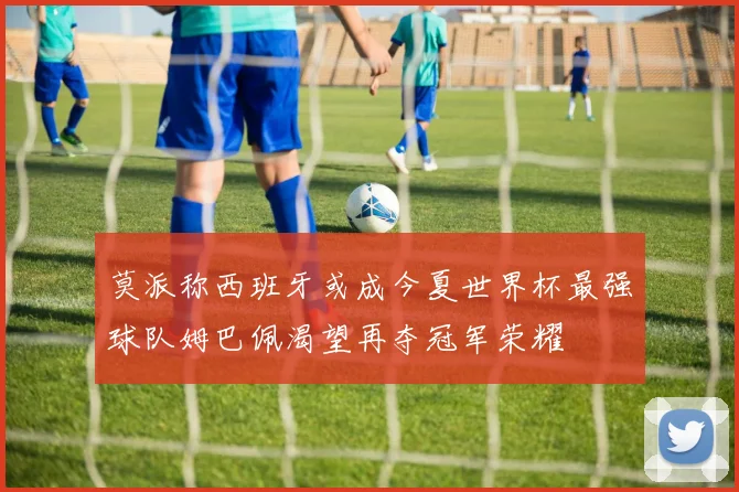 莫派称西班牙或成今夏世界杯最强球队姆巴佩渴望再夺冠军荣耀