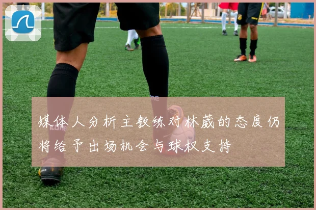 媒体人分析主教练对林葳的态度仍将给予出场机会与球权支持