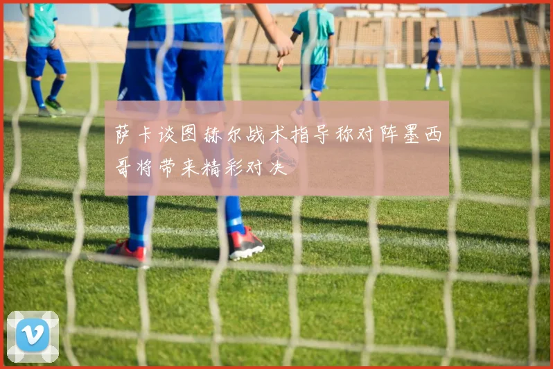 萨卡谈图赫尔战术指导称对阵墨西哥将带来精彩对决