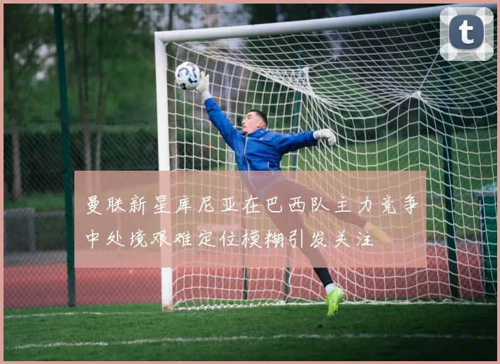 曼联新星库尼亚在巴西队主力竞争中处境艰难定位模糊引发关注