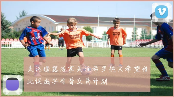 美记透露活塞关注希罗热火希望借此促成字母哥交易计划