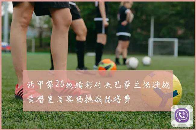 西甲第26轮精彩对决巴萨主场迎战黄潜皇马客场挑战赫塔费