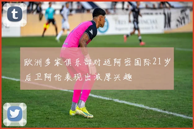 欧洲多家俱乐部对迈阿密国际21岁后卫阿伦表现出浓厚兴趣
