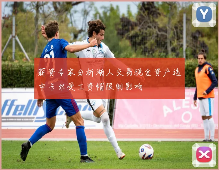 薪资专家分析湖人交易现金资产选中卡尔受工资帽限制影响