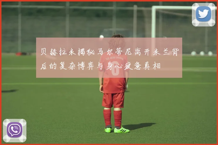 贝赫拉米揭秘马尔蒂尼离开米兰背后的复杂博弈与身心疲惫真相