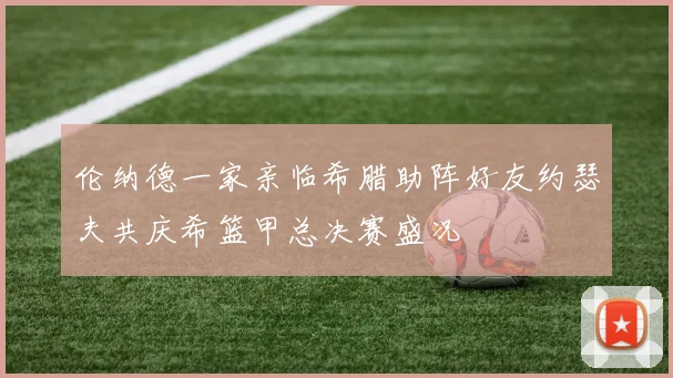 伦纳德一家亲临希腊助阵好友约瑟夫共庆希篮甲总决赛盛况