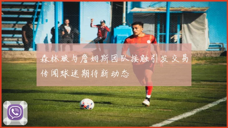 森林狼与詹姆斯团队接触引发交易传闻球迷期待新动态
