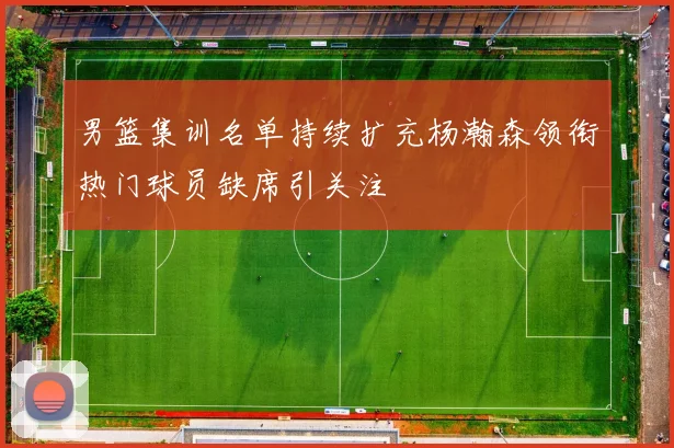 男篮集训名单持续扩充杨瀚森领衔热门球员缺席引关注