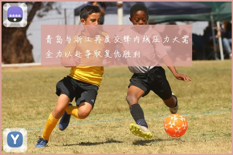 青岛与浙江再度交锋内线压力大需全力以赴争取复仇胜利