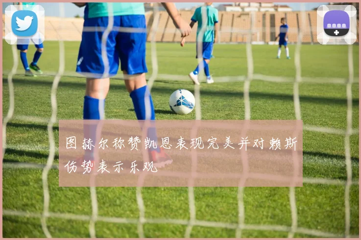 图赫尔称赞凯恩表现完美并对赖斯伤势表示乐观